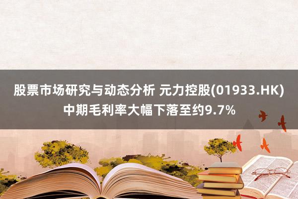 股票市场研究与动态分析 元力控股(01933.HK)中期毛利率大幅下落至约9.7%