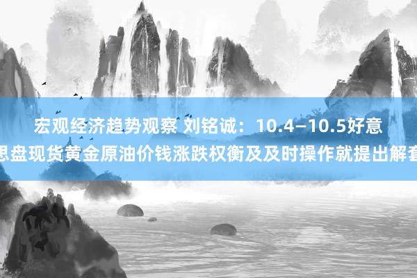 宏观经济趋势观察 刘铭诚：10.4—10.5好意思盘现货黄金原油价钱涨跌权衡及及时操作就提出解套