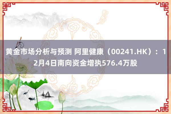 黄金市场分析与预测 阿里健康（00241.HK）：12月4日南向资金增执576.4万股