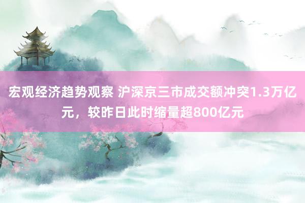 宏观经济趋势观察 沪深京三市成交额冲突1.3万亿元，较昨日此时缩量超800亿元