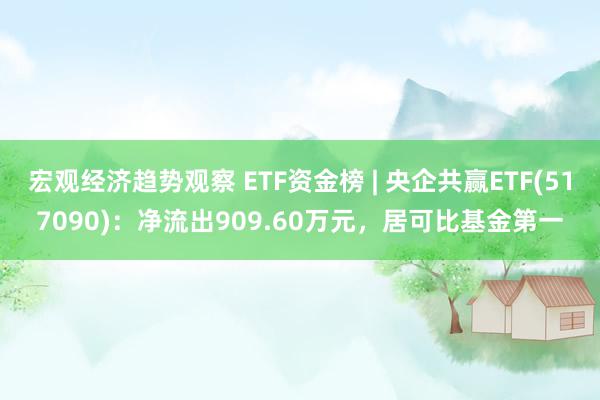 宏观经济趋势观察 ETF资金榜 | 央企共赢ETF(517090)：净流出909.60万元，居可比基金第一