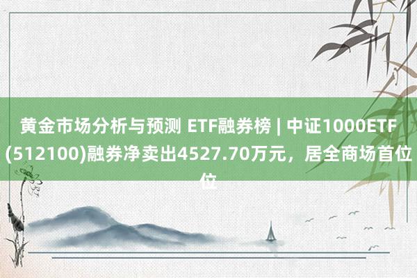 黄金市场分析与预测 ETF融券榜 | 中证1000ETF(512100)融券净卖出4527.70万元，居全商场首位