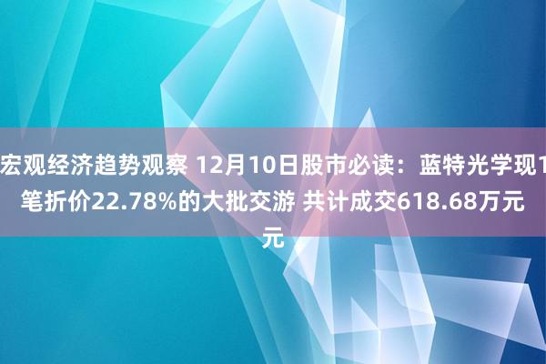 宏观经济趋势观察 12月10日股市必读：蓝特光学现1笔折价22.78%的大批交游 共计成交618.68万元