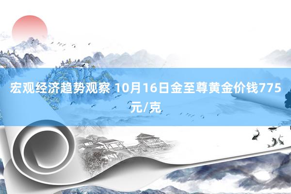 宏观经济趋势观察 10月16日金至尊黄金价钱775元/克