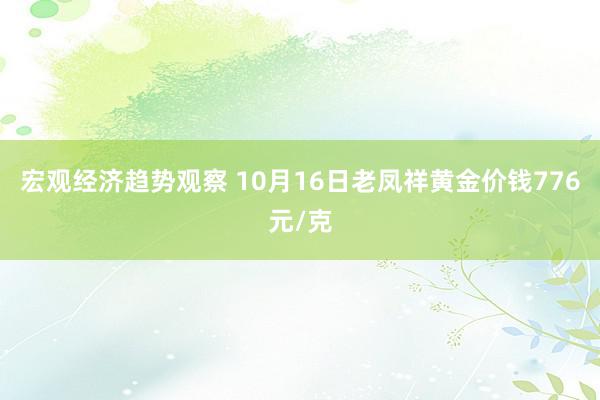 宏观经济趋势观察 10月16日老凤祥黄金价钱776元/克