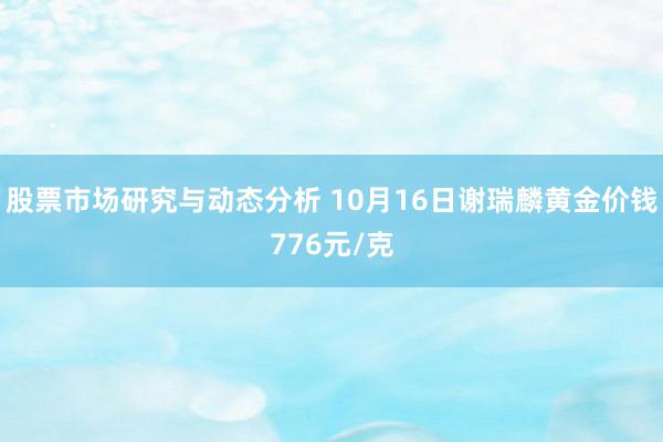 股票市场研究与动态分析 10月16日谢瑞麟黄金价钱776元/克