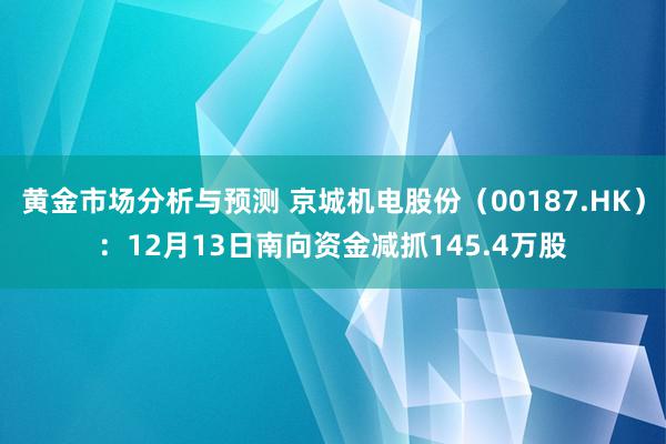 黄金市场分析与预测 京城机电股份（00187.HK）：12月13日南向资金减抓145.4万股