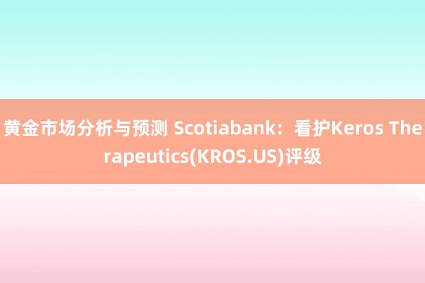 黄金市场分析与预测 Scotiabank：看护Keros Therapeutics(KROS.US)评级