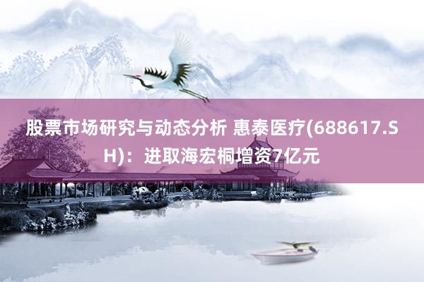 股票市场研究与动态分析 惠泰医疗(688617.SH)：进取海宏桐增资7亿元