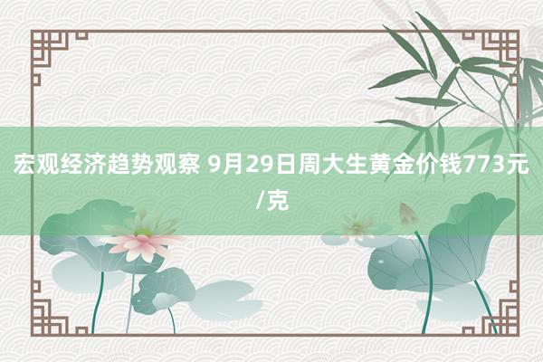 宏观经济趋势观察 9月29日周大生黄金价钱773元/克