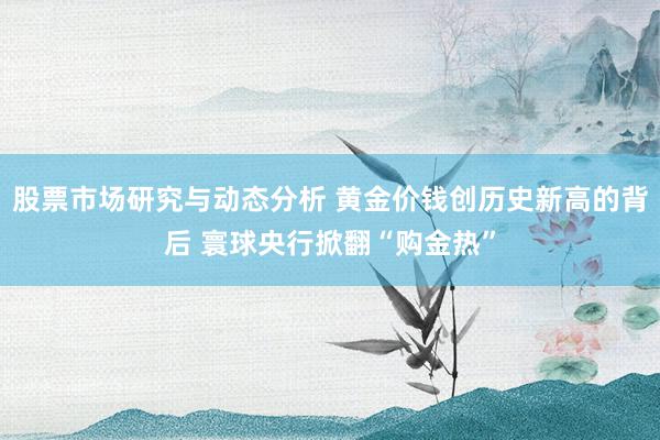 股票市场研究与动态分析 黄金价钱创历史新高的背后 寰球央行掀翻“购金热”