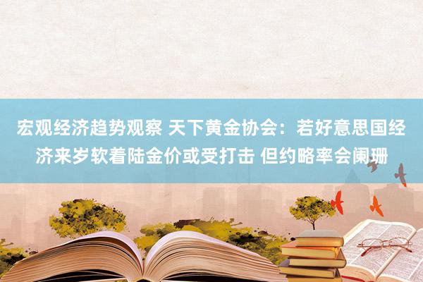 宏观经济趋势观察 天下黄金协会：若好意思国经济来岁软着陆金价或受打击 但约略率会阑珊