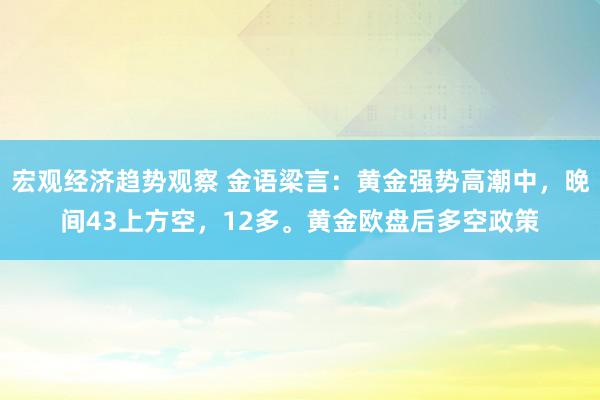 宏观经济趋势观察 金语梁言：黄金强势高潮中，晚间43上方空，12多。黄金欧盘后多空政策