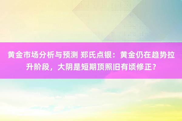 黄金市场分析与预测 郑氏点银：黄金仍在趋势拉升阶段，大阴是短期顶照旧有顷修正？