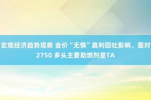 宏观经济趋势观察 金价“无惧”赢利回吐影响、面对2750 多头主要助燃剂是TA