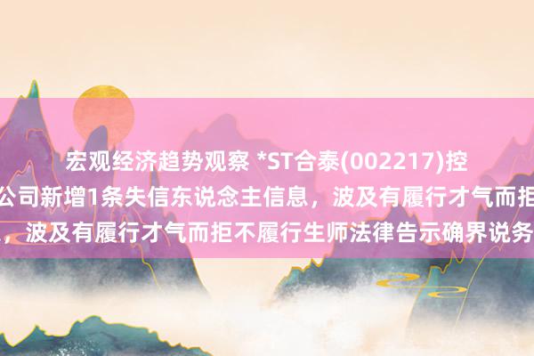 宏观经济趋势观察 *ST合泰(002217)控股的江西一诺新材料有限公司新增1条失信东说念主信息，波及有履行才气而拒不履行生师法律告示确界说务活动