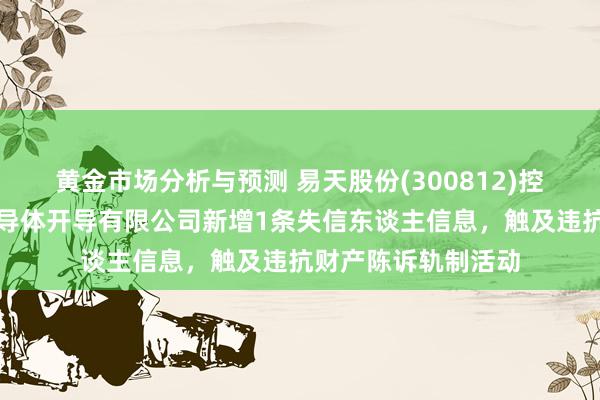 黄金市场分析与预测 易天股份(300812)控股的深圳市易天半导体开导有限公司新增1条失信东谈主信息，触及违抗财产陈诉轨制活动