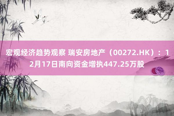 宏观经济趋势观察 瑞安房地产（00272.HK）：12月17日南向资金增执447.25万股