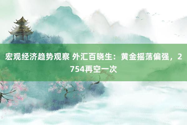 宏观经济趋势观察 外汇百晓生：黄金摇荡偏强，2754再空一次