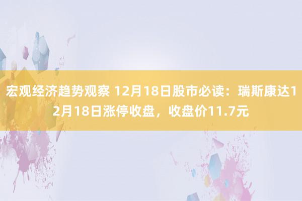 宏观经济趋势观察 12月18日股市必读：瑞斯康达12月18日涨停收盘，收盘价11.7元