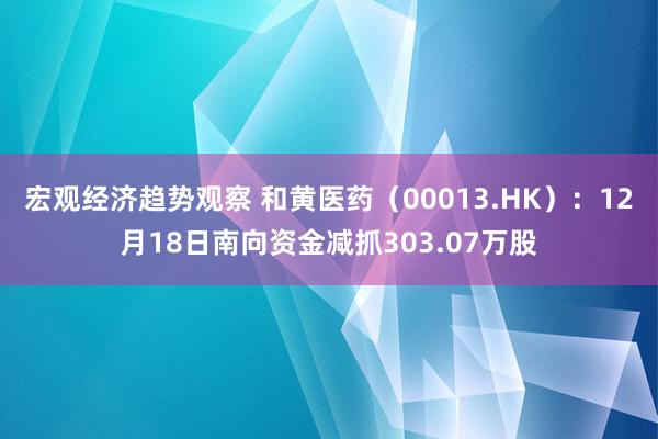 宏观经济趋势观察 和黄医药（00013.HK）：12月18日南向资金减抓303.07万股