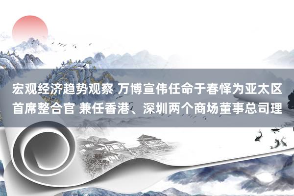 宏观经济趋势观察 万博宣伟任命于春怿为亚太区首席整合官 兼任香港、深圳两个商场董事总司理