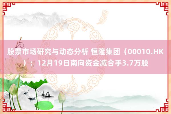 股票市场研究与动态分析 恒隆集团（00010.HK）：12月19日南向资金减合手3.7万股