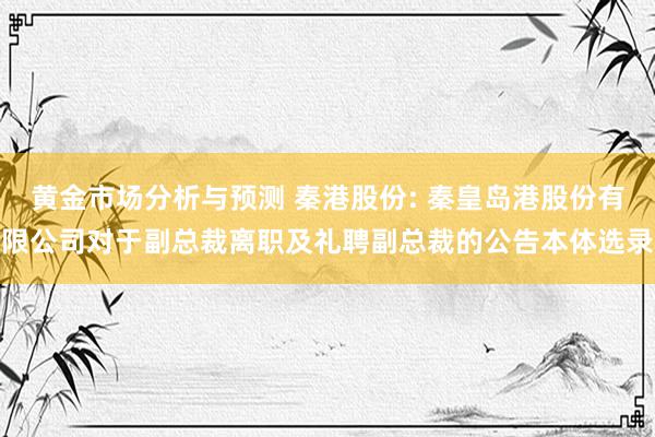 黄金市场分析与预测 秦港股份: 秦皇岛港股份有限公司对于副总裁离职及礼聘副总裁的公告本体选录