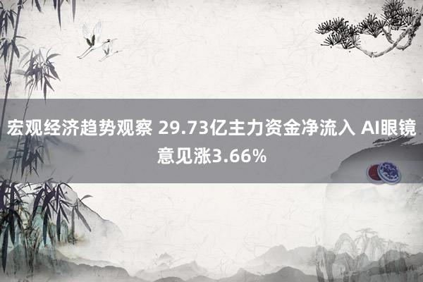 宏观经济趋势观察 29.73亿主力资金净流入 AI眼镜意见涨3.66%