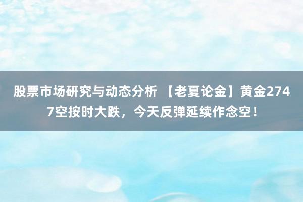 股票市场研究与动态分析 【老夏论金】黄金2747空按时大跌，今天反弹延续作念空！