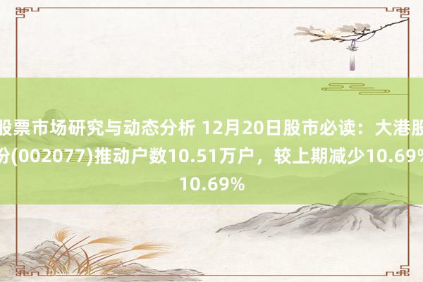 股票市场研究与动态分析 12月20日股市必读：大港股份(002077)推动户数10.51万户，较上期减少10.69%