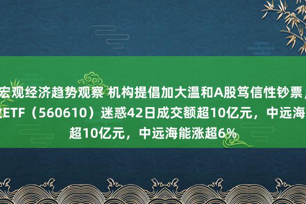 宏观经济趋势观察 机构提倡加大温和A股笃信性钞票，A500指数ETF（560610）迷惑42日成交额超10亿元，中远海能涨超6%