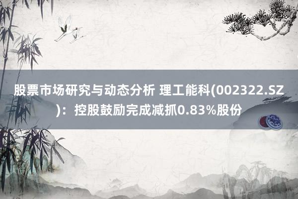 股票市场研究与动态分析 理工能科(002322.SZ)：控股鼓励完成减抓0.83%股份