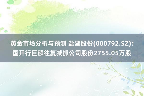 黄金市场分析与预测 盐湖股份(000792.SZ)：国开行巨额往复减抓公司股份2755.05万股