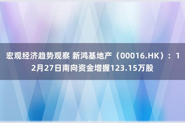 宏观经济趋势观察 新鸿基地产（00016.HK）：12月27日南向资金增握123.15万股