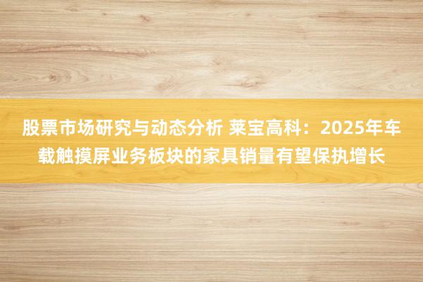 股票市场研究与动态分析 莱宝高科：2025年车载触摸屏业务板块的家具销量有望保执增长