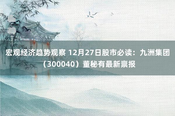 宏观经济趋势观察 12月27日股市必读：九洲集团（300040）董秘有最新禀报