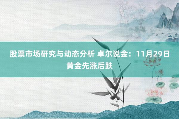 股票市场研究与动态分析 卓尔说金：11月29日黄金先涨后跌