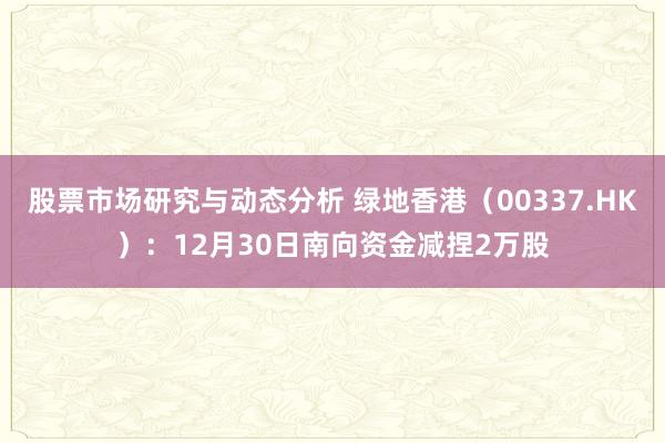 股票市场研究与动态分析 绿地香港（00337.HK）：12月30日南向资金减捏2万股