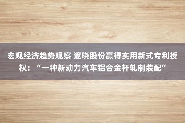 宏观经济趋势观察 邃晓股份赢得实用新式专利授权：“一种新动力汽车铝合金杆轧制装配”