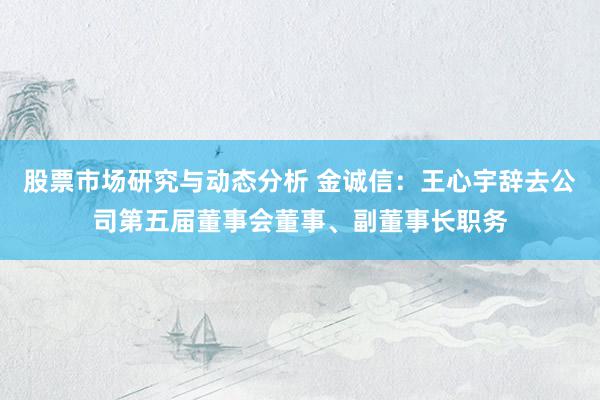 股票市场研究与动态分析 金诚信：王心宇辞去公司第五届董事会董事、副董事长职务