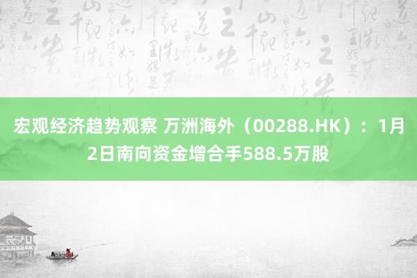 宏观经济趋势观察 万洲海外（00288.HK）：1月2日南向资金增合手588.5万股