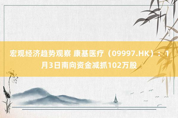 宏观经济趋势观察 康基医疗（09997.HK）：1月3日南向资金减抓102万股