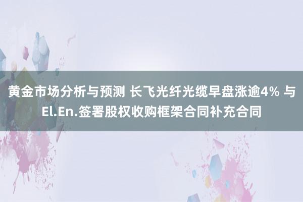 黄金市场分析与预测 长飞光纤光缆早盘涨逾4% 与El.En.签署股权收购框架合同补充合同