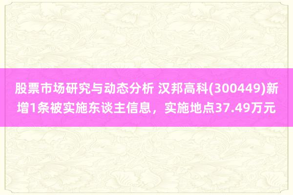 股票市场研究与动态分析 汉邦高科(300449)新增1条被实施东谈主信息，实施地点37.49万元