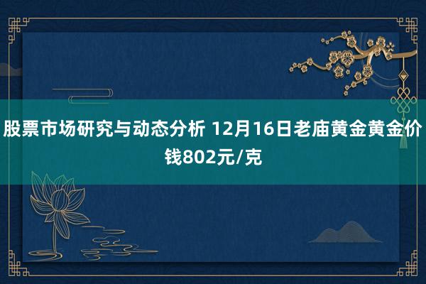 股票市场研究与动态分析 12月16日老庙黄金黄金价钱802元/克