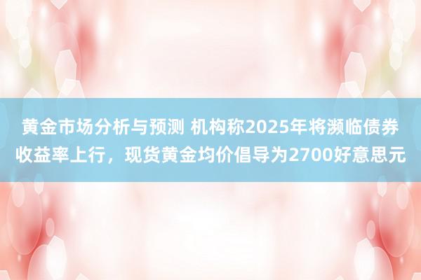 黄金市场分析与预测 机构称2025年将濒临债券收益率上行，现货黄金均价倡导为2700好意思元