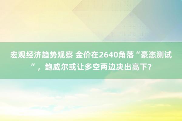 宏观经济趋势观察 金价在2640角落“豪恣测试”，鲍威尔或让多空两边决出高下？