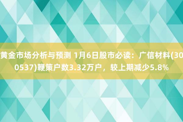 黄金市场分析与预测 1月6日股市必读：广信材料(300537)鞭策户数3.32万户，较上期减少5.8%