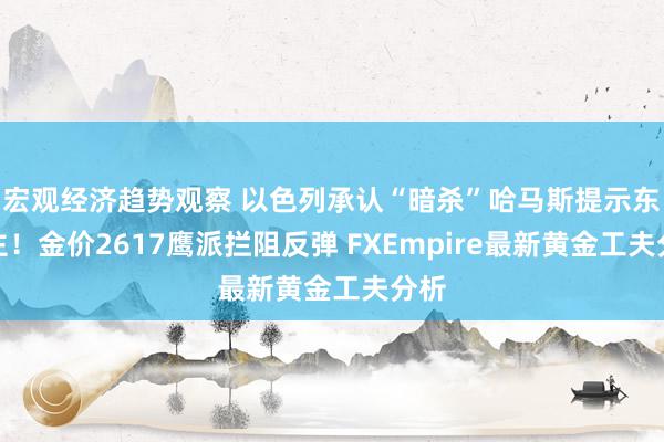 宏观经济趋势观察 以色列承认“暗杀”哈马斯提示东谈主！金价2617鹰派拦阻反弹 FXEmpire最新黄金工夫分析